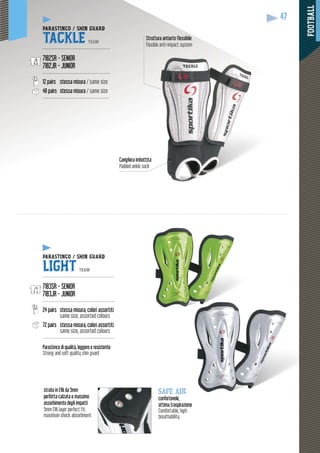 FOOTBALL
47
PARASTINCO / SHIN GUARD
TACKLE TEAM
---------------------------------------------
7182SR - SENIOR
7182JR - JUNIOR
---------------------------------------------
12 pairs stessa misura / same size
48 pairs stessa misura / same size
--------------------------------------------
PARASTINCO / SHIN GUARD
LIGHT TEAM
------------------------------------------------
7183SR - SENIOR
7183JR - JUNIOR
------------------------------------------------
24 pairs stessa misura, colori assortiti
same size, assorted colours
72 pairs stessa misura, colori assortiti
same size, assorted colours
------------------------------------------------
Parastinco di qualità, leggero e resistente
Strong and soft quality shin guard
Struttura antiurto flessibile
Flexible anti-impact system
Cavigliera imbottita
Padded ankle sock
strato in EVA da 5mm
perfetta calzata e massimo
assorbimento degli impatti
5mm EVA layer perfect fit,
maximum shock absorbment
safe air
confortevole,
ottima traspiraziione
Comfortable, high
breathability
 