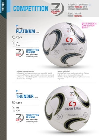 FOOTBALL
5050
International
Competition
Quality.
Pallone di categoria superiore.
Sviluppato in ogni sua componente con materiali di qualità
superiore, il Platinum vi permetterà di esprimere al massimo le
doti tecniche e atletiche. Progettato per mantenere la traiettoria
anche sui lanci più lunghi.
Superior quality ball.
Developed with higher quality materials, the Platinum
ball will enhance athletic and technical skills.
The ball is developed to keep trajectory balance even on
long shoots.
Tutti i palloni gara Sportika hanno
superato il “7quality Test” che ne
garantisce lo standard qualitativo.
All Sportika match balls
meet the “7quality Test”.
COMPETITION SEVEN
QUALITY
TEST
FOOTBALL
PLATINUM TEAM
--------------------------------------------------
7275 n°5
--------------------------------------------------
1 pc
20 pcs
--------------------------------------------------
COMPETITION
TRAINING
Adatto su tutti i campiAdatto
Suitable for all grounds
FOOTBALL
THUNDER TEAM
--------------------------------------------------
7276 n°5
--------------------------------------------------
5 pcs
20 pcs
--------------------------------------------------
COMPETITION
TRAINING
Adatto su tutti i campi
Suitable for all grounds
SEVEN
QUALITY
TEST
SEVEN
QUALITY
TEST
 