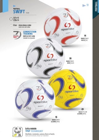 FOOTBALL
51
2828
GIALLO
AZZURRO
YELLOW
ROYAL
36
BIANCO
NERO
WHITE
BLACK
1616
NCOBIAN
AZZURRO
WHITE
ROYAL
1414
ANCOBI
OSSOR
WHITE
RED
SAVE
LOOK
Grafica indelebile
TPUF technology
Morbido e resistente, camera d’aria in butyle.
Soft and resistant, butyl air chamber.
FOOTBALL
SWIFT TEAM
--------------------------------------------------
7277 n°5
7278 n°4
--------------------------------------------------
20 pcs stessa misura e colore
same size and colour
--------------------------------------------------
COMPETITION
TRAINING
Adatto su tutti i campicampi
Suitable for all grounds
SEVEN
QUALITY
TEST
 