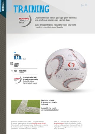 FOOTBALL
5252
Controlli qualitativi con standard specifici per i palloni allenamento:
peso, circonferenza, rimbalzo regolare, traiettoria, durata.
Quality controls with specific standards for training balls: weight,
circumference, consistent rebound, durability.
Realizzato in 100% GrainPU il Rail è la risposta per tutte
le esigenze di allenamento su campi particolarmente abrasivi.
Nonostante le eccellenti caratteristiche di robustezza e resistività
la struttura mantiene una giusta morbidezza e un’ottima
rispondenza tecnica. Camera d’aria in butyle.
100% PU Grain made, Rail is the solution for all
abrasive grounds. Though the ball offers excellent
resilience and durability, its structure still holds the
right softness and a great technical responsiveness.
Butyl air chamber.
Da utilizzare su campi
in terra battuta e sintetico
tradizionale
Indicated for clay grounds
and traditional synthetic turf
TRAINING
ALLFOOTBALL
RAIL TEAM
-----------------------------------------------------
7298 n°5
7299 n°4
-----------------------------------------------------
20 pcs stessa misura
same size
-----------------------------------------------------
Ottima resistività su campi
in terra battuta e in sintetico
Excellent Durability on
hard and synthetic grounds
 