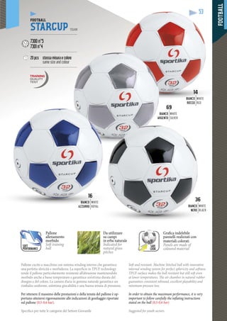 FOOTBALL
53
Pallone cucito a macchina con sistema winding interno che garantisce
una perfetta sfericità e morbidezza. La superficie in TPUF technology
rende il pallone particolarmente resistente all’abrasione mantenendolo
morbido anche a basse temperature e garantisce un’ottima durata del
disegno e del colore. La camera d’aria in gomma naturale garantisce un
rimbalzo uniforme, un’ottima giocabilità e una buona tenuta di pressione.
Per ottenere il massimo delle prestazioni e della tenuta del pallone è op-
portuno attenersi rigorosamente alle indicazioni di gonfiaggio riportate
sul pallone (0,5-0,6 bar).
Specifico per tutte le categorie del Settore Giovanile
Soft and resistant. Machine Stitched ball with innovative
internal winding system for perfect sphericity and softness.
TPUF surface makes the ball resistant but still soft even
at lower temperatures. The air chamber in natural rubber
guarantees consistent rebound, excellent playability and
minimum pressure loss.
In order to obtain the maximum performance, it is very
important to follow carefully the inflating instructions
stated on the ball (0,5-0,6 bar)
Suggested for youth sectors.
53
FOOTBALL
STARCUP TEAM
--------------------------------------------
7300 n°5
7301 n°4
--------------------------------------------
20 pcs stessa misura e colore
same size and colour
---------------------------------------------
69
BIANCO
RGENTOA
WHITE
SILVER
63
BIANCO
NERO
WHITE
BLACK
16
BIANCO
AZZURROAZZURRO
WHITE
ROYAL
1414
BIANCO
ROSSOROSSO
WHITE
RED
Pallone
allenamento
morbido
Soft training
ball
Da utilizzare
su campi
in erba naturale
p
Indicated for
natural grass
pitches
SAVE
LOOK
Grafica indelebile
pannelli realizzati con
materiali colorati
Panels are made of
coloured material
SOFT
PERFORMANCE
 