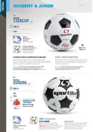 FOOTBALL
54
290 gr
54
Lo Starcup in misura 3 è specifico per le scuole calcio.Lo S
Cucito a macchina. La superficie in TPUF technology rende il
pallone resistente all’abrasione mantenendolo morbido anche a basse tem-
perature. La camera d’aria è in gomma naturale per un rimbalzo uniforme,
un’ottima giocabilità e una buona tenuta di pressione.
Importante: Per ottenere il massimo delle prestazioni e della
tenuta del pallone è opportuno attenersi rigorosamente
alle indicazioni di gonfiaggio riportate sul pallone (0,4-0,5 bar).
Starcup n. 3 ideal for football schools
Machine Stitched ball. The TPUF surface makes the ball resistant
but still soft even at lower temperatures. The air chamber in natu-
ral rubber guarantees consistent rebound, excellent playability
and minimum pressure loss.
Important: In order to obtain the maximum performance,
it is very important to follow carefully the inflating
instructions stated on the ball (0,4-0,5 bar)
ACADEMY & JUNIOR
FOOTBALL
STARCUP TEAM
--------------------------------------------
7302 n°3
--------------------------------------------
20 pcs
--------------------------------------------
Pallone
allenamento
morbido
Soft training ball
Pallone allenamento
morbido
Soft training ball
SAVE
LOOK
SAVE
LOOK
Grafica indelebile
zati conpannelli realizzati co
coloratimateriali color
Panels are made of
coloured material
SOFT
PERFORMANCE
SOFT
PERFORMANCE
36
NCOBIA
NERON
WHITE
BLACK
FOOTBALL
EUROPA TEAM
--------------------------------------------------
7007 n°4
--------------------------------------------------
5 pcs
20 pcs
--------------------------------------------------
COMPETITION
TRAINING
Adatto su tutti i campi
Suitable for all grounds
Long lasting look
Soft, resistant and waterproof. Lightweight ball
dedicated to training and competition: 290 g
weight, its particularly soft structure resists to
abrasion thanks to the TPU film cover.
It can be used by different age groups.
TPUF technology
Grafica indelebile
Morbido, resistente e impermeabile.
Specifico per la preparazione e la gara:
290 gr di peso e una struttura particolarmente
soffice e resistente all’abrasione. Può essere
impiegato per le diverse fasce di età.
 