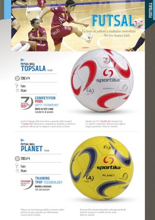 FOOTBALL
5555555555555555555555555555555555555555555555555555555
FUTSALLa linea di palloni a rimbalzo controllato
The low bounce balls
Anche il Topsala, della linea futsal, è garantito dallo standard
“7 quality Test”. Ideale per le competizioni. Rimbalzo conforme ai
parametri ufficiali per la categoria. Camera d’aria in butyle.
Topsala suits the 7 Quality Test standard and
it is ideal for competition. Rebound meets official
category parameters. Butyl air chamber.
FUTSAL BALL
TOPSALA TEAM
--------------------------------------------------
7282 n°4
---------------------------------------------------
5 pcs
20 pcs20 pcs
--------------------------------------------------
COMPETITION
PUDS
softy technology
Adatto su tutti i campi
Suitable for all grounds
FUTSAL BALL
PLANET TEAM
---------------------------------------------------------
7283 n°4
---------------------------------------------------------
5 pcs
20 pcs
---------------------------------------------------------
TRAINING
TPUF technology
Morbido e resistente
Soft and resistant
SEVEN
QUALITY
TEST
Pallone con una buona giocabilità, resistente, adatto
anche per la gara, specifico per l’allenamento.
Camera d’aria in butyle.
Resistant ball with good playability; although specifically
made for training it is suitable also for match.
Butyl air chamber.
 