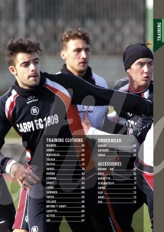 TRAINING
57
UNDERWEAR
GEMINI .......................................68
ANTARES....................................69
VIRGO..........................................69
ACCESSOIRES
PROMO - BIB.............................70
DOTS ...........................................70
BERRETTO...................................71
SCALDACOLLO .............................71
SWIM..........................................72
SLIP.............................................73
ARIEL..........................................73
SEA..............................................73
TRAINING CLOTHING
MADRID......................................58
SENNA ........................................59
MARSIGLIA.................................60
TOLOSA.......................................60
BASTIA.........................................61
PARIGI..........................................61
OVIEDO ......................................62
LISBONA .....................................62
GHOST.........................................63
CAPRI......................................... 64
SUMMER................................... 64
FRESH.........................................65
COLLEGE......................................65
INTIMO T-SHIRT.......................66
LUPETTO.....................................66
ACTIVE........................................67
LEG ..............................................67
 