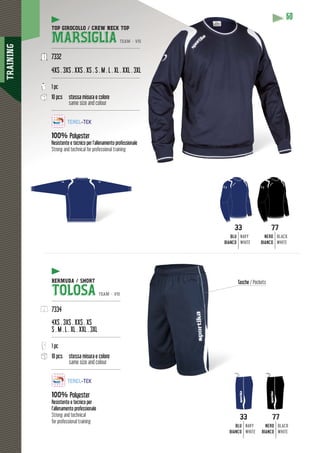 TRAINING
6060
TOP GIROCOLLO / CREW NECK TOP
MARSIGLIA TEAM - V15
-----------------------------------------------------------
7332
4XS . 3XS . XXS . XS . S . M . L . XL . XXL . 3XLL
-----------------------------------------------------------
1 pc
10 pcs stessa misura e colore
same size and colour
-----------------------------------------------------------
100% Polyester
Resistente e tecnico per l’allenamento professionale
Strong and technical for professional training
33
BLU
BIANCO
NAVY
WHITE
33
BLU
BIANCO
NAVY
WHITE
77
NERO
BIANCO
BLACK
WHITE
77
NERO
BIANCO
BLACK
WHITE
BERMUDA / SHORT
TOLOSA TEAM - V15
----------------------------------------------
7334
4XS . 3XS . XXS . XS
S . M . L . XL . XXL . 3XL
----------------------------------------------
1 pc
10 pcs stessa misura e colore
same size and colour
----------------------------------------------
100% Polyester
Resistente e tecnico per
l’allenamento professionale
Strong and technical
for professional training
Tasche / Pockets
 