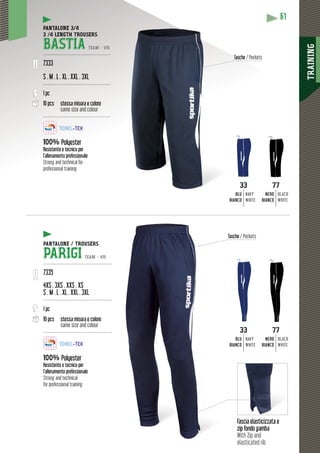 TRAINING
61
Fascia elasticizzata e
zip fondo gamba
With Zip and
elasticated rib
PANTALONE 3/4
3 /4 LENGTH TROUSERS
BASTIA TEAM - V15
---------------------------------------------
7333
S . M . L . XL . XXL . 3XL
---------------------------------------------
1 pc
10 pcs stessa misura e colore
same size and colour
---------------------------------------------
100% Polyester
Resistente e tecnico per
l’allenamento professionale
Strong and technical for
professional training
33
BLU
BIANCO
NAVY
WHITE
33
BLU
BIANCO
NAVY
WHITE
77
NERO
BIANCO
BLACK
WHITE
77
NERO
BIANCO
BLACK
WHITE
PANTALONE / TROUSERS
PARIGI TEAM - V15
----------------------------------------------
7335
4XS . 3XS . XXS . XS
S . M . L . XL . XXL . 3XL
----------------------------------------------
1 pc
10 pcs stessa misura e colore
same size and colour
----------------------------------------------
100% Polyester
Resistente e tecnico per
l’allenamento professionale
Strong and technical
for professional training
Tasche /Tasc Pockets
Tasche / Pockets
 