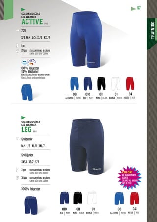 TRAINING
67
SCALDAMUSCOLO
LEG WARMER
ACTIVE PRO
---------------------------------------
7120
S/3 . M/4 . L/5 . XL/6 . XXL/7
---------------------------------------
1 pc
20 pcs stessa misura e colore
same size and colour
---------------------------------------
88% Polyester
12% Elastomer
yy
Elasticizzato, fresco e confortevole
Elastic, fresh and comfortable
SCALDAMUSCOLO
LEG WARMER
LEG PRO
---------------------------------------
1240 senior
M/4 . L/5 . XL/6 . XXL/7
---------------------------------------
1240R junior
XXS/1 . XS/2 . S/3
---------------------------------------
3 pcs stessa misura e colore
same size and colour
30 pcs stessa misura e colore
same size and colour
---------------------------------------
100% Polyester
01
BIANCO WHITE
01
BIANCO WHITE
08
AZZURRO ROYAL
08
AZZURRO ROYAL
010
BLU NAVY
010
BLU NAVY
011
NERO BLACK
011
NERO BLACK
04
ROSSO RED
04
ROSSO RED
COLORI
AD ESAURIMENTO
SCORTE
COLOURS ONLY AVAILABLE
UNTIL IN STOCK
 