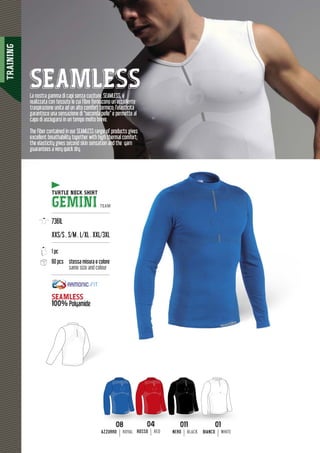 TRAINING
68
SEAMLESS
TURTLE NECK SHIRTTUR
GEMINI TEAM
---------------------------------------
7361L
XXS/S . S/M . L/XL . XXL/3XL
---------------------------------------
1 pc
60 pcs stessa misura e colore
same size and colour
---------------------------------------
SEAMLESS
100% Polyamide
La nostra gamma di capi senza cuciture, SEAMLESS, è
realizzata con tessuto le cui fibre forniscono un’eccellente
traspirazione unita ad un alto comfort termico; l’elasticità
garantisce una sensazione di “seconda pelle” e permette al
capo di asciugarsi in un tempo molto breve.
The fiber contained in our SEAMLESS range of products gives
excellent breathability together with high thermal comfort;
the elasticity gives second skin sensation and the yarn
guarantees a very quick dry.
0101
BIANCO WHITE
0808
AZZURRO ROYAL
011011
NERO BLACK
0404
ROSSO RED
 