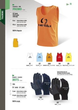 TRAINING
70
Guanto elasticizzato con
tecnologia antiscivolo sul palmo
Elastic glove with non-slip technology
CASACCA / BIB
PROMO TEAM
---------------------------------------
7117 Senior
7117JR Junior
7117KI Kids
---------------------------------------
10 pcs stessa misura e colore
same size and colour
100 pcs stessa misura e colore
same size and colour
---------------------------------------
100% Polyester
01
BIANCO WHITE
209
ARANCIO FLUO FLUO ORANGE
07
CELESTE SKY
211
GIALLO FLUO FLUO YELLOW
04
ROSSO RED
010
BLU NAVY
GUANTI / GLOVES
DOTS TEAM
---------------------------------------
7304
SR / senior - JR / junior
---------------------------------------
12 pairs stessa misura e colore
same size and colour
144 pairs stessa misura e colore
same size and colour
---------------------------------------
100% Acrylic
011
NERO BLACK
 