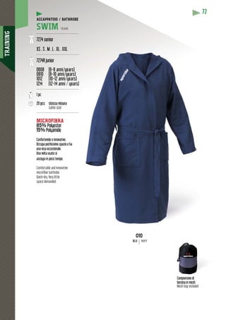 TRAINING
72
Comprensivo di
borsina in mesh
Mesh bag included
010
BLU NAVY
ACCAPPATOIO / BATHROBE
SWIM TEAM
----------------------------------------
7274 senior
XS . S . M . L . XL . XXL
----------------------------------------
7274R junior
0608 (6-8 anni/years)
0810 (8-10 anni/years)
( y )( y
1012 (10-12 anni/years)
( y )( y
1214 (12-14 anni / years)
y
----------------------------------------
1 pc
20 pcs stessa misura
same size
----------------------------------------
MICROFIBRA
85% sterPolyester
15% PolyamidePolyam
y
Confortevole e innovativo.
Occupa pochissimo spazio e ha
una resa eccezionale.
Una volta usato si
asciuga in poco tempo.
Comfortable and innovative
microfiber bathrobe
Quick-dry. Very little
space demanded.
 