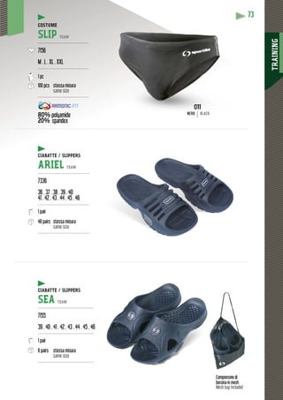 TRAINING
73
Comprensivo di
borsina in mesh
Mesh bag included
/ SLIPPERSCIABATTE / SLI
ARIEL TEAM
---------------------------------------
7336
36 . 37 . 38 . 39 . 40
41 . 42 . 43 . 44 . 45 . 46
---------------------------------------
1 pair
48 pairs stessa misura
same size
---------------------------------------
CIABATTE / SLIPPERS
SEA TEAM
------------------------------------------
7155
39 . 40 . 41 . 42 . 43 . 44 . 45 . 46
------------------------------------------
1 pair
6 pairs stessa misura
same size
------------------------------------------
COSTUME
SLIP TEAM
--------------------------------------
7156
M . L . XL . XXL
--------------------------------------
1 pc
100 pcs stessa misura
same size
--------------------------------------
80% polyamide
20% spandex
p y NERO BLACK
 