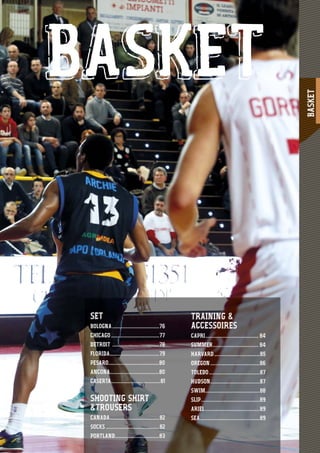 BASKET
75
BASKET
TRAINING &
ACCESSOIRES
CAPRI......................................... 84
SUMMER................................... 84
HARVARD...................................85
OREGON......................................86
TOLEDO.......................................87
HUDSON......................................87
SWIM..........................................88
SLIP.............................................89
ARIEL..........................................89
SEA..............................................89
SET
BOLOGNA ....................................76
CHICAGO.....................................77
DETROIT ....................................78
FLORIDA......................................79
PESARO.......................................80
ANCONA......................................80
CASERTA......................................81
SHOOTING SHIRT
&TROUSERS
CANADA......................................82
SOCKS .........................................82
PORTLAND..................................83
 