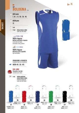 BASKET
76
SET
BOLOGNA PRO
-----------------------------------------
6020 senior
S . M . L . XL . XXL . 3XL . 4XL
-----------------------------------------
6020R junior
XS
-----------------------------------------
1 set
12 set stessa misura e colore
same size and colour
-----------------------------------------
100% Polyester
Multifibra confortevole e traspirante
Comfortable and highly
breathable in every condition
100% Polyester
Microforato ad alta traspirabilità
High breathability
1717
AZZURRO
BIANCO
ROYAL
WHITE
1818
CO
DE
WHITE
GREEN
BIANC
VER
1919
VERDE
BIANCO
GREEN
WHITE
5151
NCO
BLU
WHITE
NAVY
BIA
3333
BLU
BIANCO
NAVY
WHITE
1414
CO
SO
WHITE
RED
BIANC
ROSS
1515
ROSSO
BIANCO
RED
WHITE
1616
NCOBIA
RROAZZU
WHITE
ROYAL
3636
NCO
ERO
WHITE
BLACK
WHITE
REEN
BIA
N
7777
NERO
BIANCO
BLACK
WHITE
PRODUZIONE A RICHIESTA
production on request
6020R: 4XS . 3XS . XXS
-------------------------------------
ON-LINE
Personalizza i tuoi colori
Customize your colours
-------------------------------------
4 set minimo produzione
stessa misura e colore
minimum production
same size and colour
 