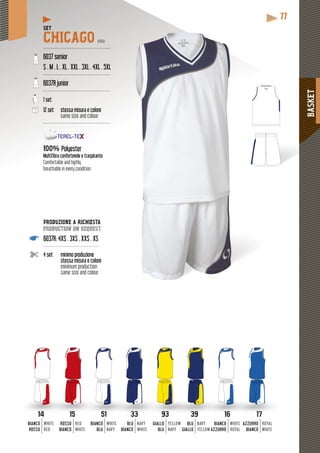 BASKET
77
SET
CHICAGO PRO
---------------------------------------------
6037 senior
S . M . L . XL . XXL . 3XL . 4XL . 5XL
---------------------------------------------
6037R junior
---------------------------------------------
1 set
12 set stessa misura e colore
same size and colour
---------------------------------------------
100% Polyester
Multifibra confortevole e traspirante
Comfortable and highly
breathable in every condition
93 393
GIALLO
BLU
BLU
GIALLO
YELLOW
NAVY
NAVY
YELLOW
33
BLU
BIANCO
NAVY
WHITE
51
BIANCO
BLU
WHITE
NAVY
16
BIANCO
AZZURRO
WHITE
ROYAL
17
AZZURRO
BIANCO
ROYAL
WHITE
1514
ROSSO
BIANCO
BIANCO
ROSSO
RED
WHITE
WHITE
RED
PRODUZIONE A RICHIESTA
production on request
6037R: 4XS . 3XS . XXS . XS
-------------------------------------
4 set minimo produzione
stessa misura e colore
minimum production
same size and colour
 