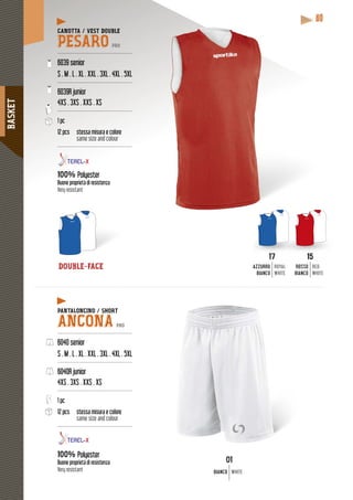 BASKET
80
15
ROSSO
BIANCO
RED
WHITE
17
AZZURRO
BIANCO
ROYAL
WHITE
DOUBLE-FACE
CANOTTA / VEST DOUBLE
PESARO PRO
---------------------------------------------
6039 senior
S . M . L . XL . XXL . 3XL . 4XL . 5XL
---------------------------------------------
6039R junior
4XS . 3XS . XXS . XS
---------------------------------------------
1 pc
12 pcs stessa misura e colore
same size and colour
---------------------------------------------
100% Polyester
Buone proprietà di resistenza
Very resistant
PANTALONCINO / SHORT
ANCONA PRO
---------------------------------------------
6040 senior
S . M . L . XL . XXL . 3XL . 4XL . 5XL
---------------------------------------------
6040R junior
4XS . 3XS . XXS . XS
---------------------------------------------
1 pc
12 pcs stessa misura e colore
same size and colour
---------------------------------------------
100% Polyester
Buone proprietà di resistenza
Very resistant
17 15
01
BIANCO WHITE
 