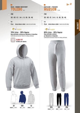 BASKET
87
PANTALONE / TROUSERSPAN
HUDSON TEAM
--------------------------------------------------------------------
7345
4XL3XS . XXS . XS . S . M . L . XL . XXL . 3XL . 4XL
------------------------------------------------------------------
1 pc
20 pcs stessa misura e colore / same size and colour
--------------------------------------------------------------------
80%80 Cotton - 20% Polyester
Felpa confortevole e resistente
per l’allenamento e il tempo libero
Comfortable and resistant fleece for training and leisure
010
BLUBLU NAVY
013
GRIGIOGRIGIO GREY
011
NERONERON BLACK
FELPA / HOODED SWEATSHIRT
TOLEDO PRO
------------------------------------------------------------------------
7292
3XS . XXS . XS . S . M . L . XL . XXL . 3XL . 4XL
------------------------------------------------------------------------
1 pc
10 pcs stessa misura e colore / same size and colour
------------------------------------------------------------------------
70% Cotton - 30% Polyester
Felpa confortevole e resistente per l’allenamento e il tempo libero
Comfortable and resistant fleece for training and leisure
SLIM FIT
mi-aderentevestibilità semi-adere
010010
BLU NAVY
1313
GRIGIO GREY
0101
BIANCO WHITE
 