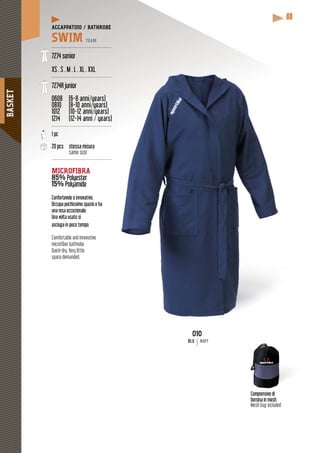 BASKET
88
Comprensivo di
borsina in mesh
Mesh bag included
010
BLU NAVY
ACCAPPATOIO / BATHROBE
SWIM TEAM
----------------------------------------
7274 senior
XS . S . M . L . XL . XXL
----------------------------------------
7274R junior
0608 (6-8 anni/years)
0810 (8-10 anni/years)
( y )( y
1012 (10-12 anni/years)
( y )( y
1214 (12-14 anni / years)
y
----------------------------------------
1 pc
20 pcs stessa misura
same size
----------------------------------------
MICROFIBRA
85% sterPolyester
15% PolyamidePolyam
y
Confortevole e innovativo.
Occupa pochissimo spazio e ha
una resa eccezionale.
Una volta usato si
asciuga in poco tempo.
Comfortable and innovative
microfiber bathrobe
Quick-dry. Very little
space demanded.
 