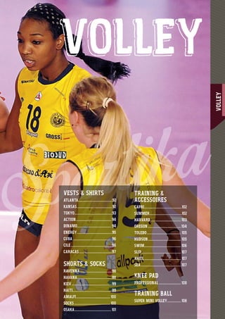 VOLLEY
91
VOLLEY
TRAINING &
ACCESSOIRES
CAPRI.........................................102
SUMMER...................................102
HARVARD................................. 103
OREGON....................................104
TOLEDO..................................... 105
HUDSON.................................... 105
SWIM........................................ 106
SLIP........................................... 107
ARIEL........................................ 107
SEA............................................ 107
KNEE PAD
PROFESSIONAL ........................ 108
TRAINING BALL
SUPER MINI VOLLEY............... 108
VESTS & SHIRTS
ATLANTA.....................................92
KANSAS......................................92
TOKYO.........................................93
ACTION...................................... 94
DINAMO..................................... 94
ENERGY......................................95
CUBA ..........................................96
CILE.............................................96
CARACAS....................................97
SHORTS & SOCKS
RAVENNA...................................98
HAVANA......................................98
KIEV............................................99
HAITI...........................................99
AMALFI..................................... 100
SOCKS ....................................... 100
OSAKA........................................ 101
 