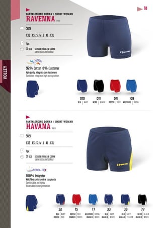 VOLLEY
98
PANTALONCINO DONNA / SHORT WOMAN
RAVENNA PRO
--------------------------------------------------------------
5029
XXS . XS . S . M . L . XL . XXL
--------------------------------------------------------------
1 pc
30 pcs stessa misura e colore
same size and colour
--------------------------------------------------------------
92% Cotton 8% Elastomer
High purity, integrato con elastomero
Elastomer integrated high purity cotton
PANTALONCINO DONNA / SHORT WOMAN
HAVANA PRO
--------------------------------------------------------------
5021
XXS . XS . S . M . L . XL . XXL
--------------------------------------------------------------
1 pc
30 pcs stessa misura e colore
same size and colour
--------------------------------------------------------------
100% Polyester
Multifibra confortevole e traspirante
Comfortable and highly
breathable in every condition
33
BLU
BIANCO
NAVY
WHITE
32
BLU
ROSSO
NAVY
RED
77
NERO
BIANCO
BLACK
WHITE
39
BLU
GIALLO
NAVY
YELLOW
17
AZZURRO
BIANCO
ROYAL
WHITE
15
ROSSO
BIANCO
RED
WHITE
0404
ROSSO RED
0808
AZZURRO ROYAL
010010
BLU NAVY
011011
NERO BLACK
 