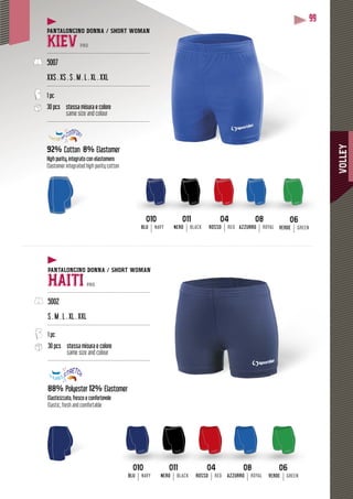 VOLLEY
99
PANTALONCINO DONNA / SHORT WOMAN
KIEV PRO
--------------------------------------------------------------
5007
XXS . XS . S . M . L . XL . XXL
--------------------------------------------------------------
1 pc
30 pcs stessa misura e colore
same size and colour
--------------------------------------------------------------
92% Cotton 8% Elastomer
High purity, integrato con elastomero
Elastomer integrated high purity cotton
PANTALONCINO DONNA / SHORT WOMAN
HAITI PRO
--------------------------------------------------------------
5002
S . M . L . XL . XXL
--------------------------------------------------------------
1 pc
30 pcs stessa misura e colore
same size and colour
--------------------------------------------------------------
88% Polyester 12% Elastomer
Elasticizzato, fresco e confortevole
Elastic, fresh and comfortable
0404
ROSSO RED
0404
ROSSO RED
0606
VERDE GREEN
0606
VERDE GREEN
0808
AZZURRO ROYAL
0808
AZZURRO ROYAL
010010
BLU NAVY
010010
BLU NAVY
011011
NERO BLACK
011011
NERO BLACK
 