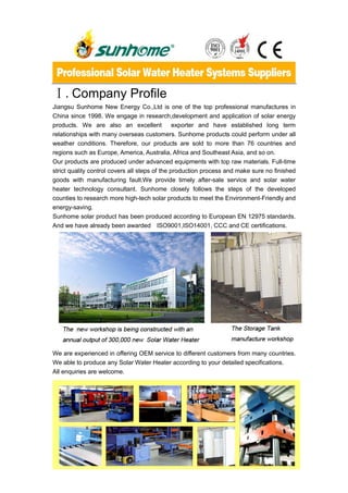 Ⅰ.Company Profile
Jiangsu Sunhome New Energy Co.,Ltd is one of the top professional manufactures in
China since 1998. We engage in research,development and application of solar energy
products. We are also an excellent              exporter and have established long term
relationships with many overseas customers. Sunhome products could perform under all
weather conditions. Therefore, our products are sold to more than 76 countries and
regions such as Europe, America, Australia, Africa and Southeast Asia, and so on.
Our products are produced under advanced equipments with top raw materials. Full-time
strict quality control covers all steps of the production process and make sure no finished
goods with manufacturing fault.We provide timely after-sale service and solar water
heater technology consultant. Sunhome closely follows the steps of the developed
counties to research more high-tech solar products to meet the Environment-Friendly and
energy-saving.
Sunhome solar product has been produced according to European EN 12975 standards.
And we have already been awarded ISO9001,ISO14001, CCC and CE certifications.




We are experienced in offering OEM service to different customers from many countries.
We able to produce any Solar Water Heater according to your detailed specifications.
All enquiries are welcome.




                                            1
 