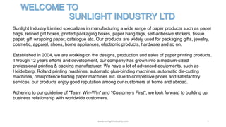 www.sunlightindustry.com 1
Sunlight Industry Limited specializes in manufacturing a wide range of paper products such as paper
bags, refined gift boxes, printed packaging boxes, paper hang tags, self-adhesive stickers, tissue
paper, gift wrapping paper, catalogue etc. Our products are widely used for packaging gifts, jewelry,
cosmetic, apparel, shoes, home appliances, electronic products, hardware and so on.
Established in 2004, we are working on the designs, production and sales of paper printing products.
Through 12 years efforts and development, our company has grown into a medium-sized
professional printing & packing manufacturer. We have a lot of advanced equipments, such as
Heidelberg, Roland printing machines, automatic glue-binding machines, automatic die-cutting
machines, omnipotence folding paper machines etc. Due to competitive prices and satisfactory
services, our products enjoy good reputation among our customers at home and abroad.
Adhering to our guideline of "Team Win-Win" and "Customers First", we look forward to building up
business relationship with worldwide customers.
 