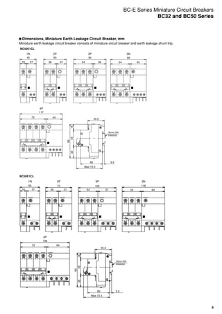9
	Dimensions, Miniature Earth Leakage Circuit Breaker, mm
Miniature earth leakage circuit breaker consists of miniature circuit breaker and earth leakage shunt trip.
99
4554
117
4572
90
3654
6345
27362718
Max 72.5
45.5
35mm DIN
EN50022
45
93
1632
5.560
BC32E1CL
1N
4P
2P 3P 3N
136
6472
118
6454
105
5154
73
3736
55
3718
45.5
Max 72.5
35mm DIN
EN50022
5.560
32
93
4516
BC50E1CL
1N
4P
2P 3P 3N
BC-E Series Miniature Circuit Breakers
BC32 and BC50 Series
 