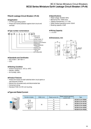 13
	Earth Leakage Circuit Breaker (1P+N)
	Application
•	 TT/TN-S grounding system
•	 Phase and neutral protection against short circuit and
overload
	Type number nomenclature
BC 32 E E1 C –NL 0061P
Rated current
Ex.006: 6A
Number of poles: 1P
Neutral line type: N
Residual current protection
Instantaneous
tripping characteristic
C: Curve C
Designing code
Ampere frame
32: 32A
BC-E series MCB
	Standards and Certificates
•	 IEC 61009-1, GB 16917.1
•	 CCC
	Working Condition
•	 Ambient temperature: -5ºC to +40ºC
•	 Altitude: ≤2000m
•	 Air humidity: ≤95%
	Product Features
•	 Phase and neutral are both switched when circuit opens or
trips because of failure
•	 Neutral line connected early and disconnected late
•	 Convenient wiring
•	 Standard TH35 mm IEC rail mounting
	Type and Rated Current
	Specifications
•	 Rated voltage: AC230V, 50Hz
•	 Mechanical life: 10000 times
•	 Tripping characteristic: C: 5~10In
•	 Rated residual operating current: 30mA
•	 Breaking capacity: 4.5kA
	Wiring Capacity
•	 ≤ 10 mm2
	Dimensions, mm
Max70.5
Max70.5
35mm DIN
EN50022
35mm DIN
EN50022
36
45
77
44
5.560
68.5
60 5.5
44
77
45
18
Number of poles Width (mm) Rated current (A)
Rated residual operating
current (mA)
Type
1P+N
N 1
N 2
36
6
30
BC32E1CLN-1P006E
10 BC32E1CLN-1P010E
16 BC32E1CLN-1P016E
20 BC32E1CLN-1P020E
25 BC32E1CLN-1P025E
32 BC32E1CLN-1P032E
BC-E Series Miniature Circuit Breakers
BC32 Series Miniature Earth Leakage Circuit Breaker (1P+N)
 