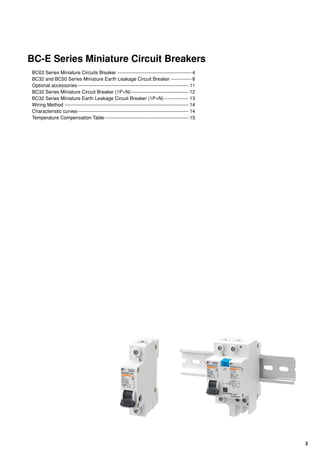 3
BC-E Series Miniature Circuit Breakers
BC63 Series Miniature Circuits Breaker-----------------------------------------------4
BC32 and BC50 Series Miniature Earth Leakage Circuit Breaker--------------8
Optional accessories---------------------------------------------------------------------- 11
BC32 Series Miniature Circuit Breaker (1P+N)------------------------------------- 12
BC32 Series Miniature Earth Leakage Circuit Breaker (1P+N)---------------- 13
Wiring Method------------------------------------------------------------------------------ 14
Characteristic curves---------------------------------------------------------------------- 14
Temperature Compensation Table----------------------------------------------------- 15
 