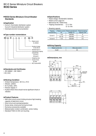 4
	Specifications
•	 Rated voltage: AC230/400V, 50/60Hz
•	 Rated current: page 5-6
•	 Mechanical life: 10000 times
•	 Tripping characteristic:	 C: 5~10In
	 D: 10-14In
•	 Breaking capacity
Tripping
characteristic
Rated current
(A)
Rated operational
voltage (V)
Rated breaking
capacity (kA)
Curve C
1~40 230/400 6
50, 63 230/400 4.5
Curve D 1~40 230/400 4.5
	Wiring Capacity
Rated current (A) Wire size (mm2
)
In≤63 25
	Dimensions, mm
BC-E Series Miniature Circuit Breakers
BC63 Series
	BC63 Series Miniature Circuit Breaker
Standards
	Application
•	 Curve C: Illumination distribution system
Curve D: Industrial distribution system
•	 Overload and short circuit protection
	Type number nomenclature
BC 63 E E1 C G 1P 006
Rated current
Ex. 006:6A
Number of poles:
1P, 2P, 3P, 4P
Standard type: G
Instantaneous tripping
characteristic
C:Curve C
D:Curve D
Designing code
Ampere frame
63: 63A
BC-E series MCB
–
	Standards and Certificates
•	 IEC 60898-1, GB 10963.1
• CE, CCC
	Working Condition
•	 Ambient temperature: -35˚C to +70˚C
•	 Altitude: ≤2000m
•	 Air humidity: ≤95%
•	 Pollution degree: II
•	 A place where there should not be significant shock or
vibration
	Product Features
•	 With short circuit current limiting structure-high breaking
capacity of lated short circuit.
•	 Short-circuit and overload protection
•	 Screw clamp, shock-proof wiring terminals
•	 Numerous accessories available
•	 Modularization-random combination, series mating
•	 Standard TH35 mm IEC rail mounting
 