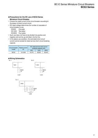 7
	Precautions for the DC use of BC63 Series
Miniature Circuit Breaker
•	 Choose the rated current of the circuit breaker according to
the power of direct current circuit.
•	 DC rated voltage determines the number of cascades of
circuit breaker to use.
DC60V	 One pole
DC125V	 Two poles
DC250V	 Four poles
•	 Such use does not have to be divided into positive and
negative and can be up and down into the line.
•	 In the above use condition, the estimated short circuit
current cannot exceed its rated service short circuit breaking
capacity.
Circuit breaker
model
Rated current
(A)
DC rated service short circuit
breaking capacity (kA)
60V 125V 250V
BC63 1A~63A 10(1P) 20(2P) 50(4P)
	Wiring Schematics
+
Ex. 1
Load Load
BC63
1P
60V 125V-
+
Ex. 3
Load
BC63
4P
250V-
+
Ex. 2
BC63
2P
-
BC-E Series Miniature Circuit Breakers
BC63 Series
 