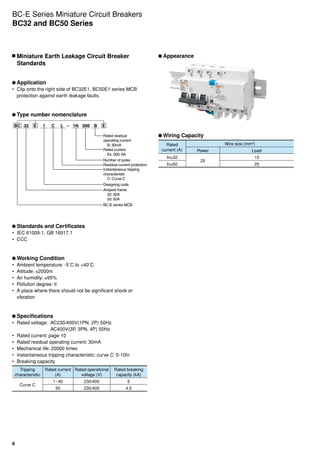 8
	Miniature Earth Leakage Circuit Breaker
Standards
	Application
•	 Clip onto the right side of BC32E1, BC50E1 series MCB
protection against earth leakage faults.
	Type number nomenclature
BC 32 E E1 C L – 006 B1N
Rated residual
operating current
B: 30mA
Rated current
Ex. 006: 6A
Number of poles
Residual current protection
Instantaneous tripping
characteristic
C: Curve C
Designing code
Ampere frame
32: 32A
50: 50A
BC-E series MCB
	Standards and Certificates
•	 IEC 61009-1, GB 16917.1
•	 CCC
	Working Condition
•	 Ambient temperature: -5˚C to +40˚C
•	 Altitude: ≤2000m
•	 Air humidity: ≤95%
•	 Pollution degree: II
•	 A place where there should not be significant shock or
vibration
	Specifications
•	 Rated voltage:  AC230/400V(1PN, 2P) 50Hz
                         AC400V(3P, 3PN, 4P) 50Hz
•	 Rated current: page 10
•	 Rated residual operating current: 30mA
•	 Mechanical life: 20000 times
•	 Instantaneous tripping characteristic: curve C: 5-10In
•	 Breaking capacity
Tripping
characteristic
Rated current
(A)
Rated operational
voltage (V)
Rated breaking
capacity (kA)
Curve C
1~40 230/400 6
50 230/400 4.5
	Appearance
	Wiring Capacity
Rated
current (A)
Wire size (mm2
)
Power Load
In≤32
25
10
In≤50 25
BC-E Series Miniature Circuit Breakers
BC32 and BC50 Series
 