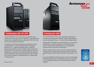 ThinkStation E31 MT/SFF                                        ThinkStation S30
 Станция ThinkStation™ E31 на базе процессоров Intel® Xeon®      Lenovo® ThinkStation™ S30 на базе процессоров Intel® Xeon® —
 предоставляет производительность и надежность хорошей рабочей   это максимально продуманная рабочая станция, обеспечивающая
 станции для пользователей базовых приложений CAD и DCC и при    высокую производительность, о которой мечтают профессионалы.
 этом по весьма привлекательной цене.
                                                                 При разработке ThinkStation™ мы ориентировались на приложения,
 По сравнению с обычным стационарным компьютером наличие         требовательные к ресурсам графики и вычислительным мощ-
 сертификатов ISV* и памяти ECC обеспечивает повышенную          ностям, которым нужна производительность, недостижимая с
 надежность E31, а видеокарта NVIDIA® Quadro и новейшие          помощью обычного настольного компьютера.
 процессоры для рабочих станций от Intel® создают высокую про-
                                                                 Рабочую станцию можно настроить под себя. Начальная комплек-
 изводительность. В сочетании с легендарным дизайном Think эти
                                                                 тация допускает установку одного процессора Xeon® с двумя или
 преимущества составляют уникальный инструмент для професси-
                                                                 четырьмя ядрами; объем оперативной памяти может достигать 128
 оналов, работающих в базовых приложениях CAD и DCC. Станция
                                                                 Гб.
 E31 позволяет им работать производительнее и с наименьшими
 затратами средств.                                              В Lenovo® ThinkStation™ S30 реализована технология ThinkVantage,
                                                                 минимизирующая расходы на поддержку конечных пользователей
                                                                 за счет оптимизации энергозатрат и снижения общей стоимости
* Разработчики ПО.                                               владения.
                                                                                                                                    13
 