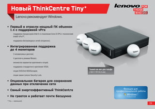 Новый ThinkCentre Tiny*

•  Первый в отрасли мощный ПК объемом
   1 л с поддержкой vPro
       поддержка процессоров Intel 3-го поколения Core i5 CPU с технологией
       Intel® vPro™;

       поддержка беспроводных сетей (опционно).

•  Интегрированная поддержка
   до 4 мониторов
       3 независимых дисплея;

       4 дисплея в режиме Mosaic;

       множество вариантов крепления и опций;

       поддержка стандартного крепления VESA;
                                                                              Тонкий как мяч для гольфа
       опция DVD/2nd HDD/Батарея;                                             (182×179×34,5 мм)
       опция замок Lenovo Security Lock.

•  Опциональная батарея для сохранения
   данных при отключении сети
•  Самый энергоэффективный ThinkCentre
•  Не греется и работает почти бесшумно
* Tiny — маленький.
                                                                                                          19
 