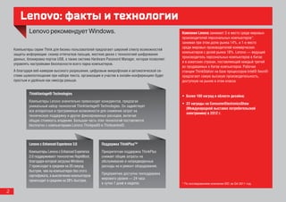 Lenovo: факты и технологии
                                                                                                  Компания Lenovo занимает 2-е место среди мировых
                                                                                                  производителей персональных компьютеров*,
                                                                                                  занимая при этом долю рынка 14%, и 1-е место
                                                                                                  среди мировых производителей коммерческих
    Компьютеры серии Think для бизнес-пользователей предлагают широкий спектр возможностей
                                                                                                  компьютеров с долей рынка 18%. Lenovo — ведущий
    защиты информации: сканер отпечатков пальцев, жесткие диски с технологией шифрования
                                                                                                  производитель персональных компьютеров в Китае
    данных, блокировка портов USB, а также система Hardware Password Manager, которая позволяет
                                                                                                  и в азиатских странах, поставляющий каждый третий
    управлять настройками безопасности всего парка компьютеров.
                                                                                                  из продаваемых в Китае компьютеров. Рабочие
    А благодаря веб-камерам высокого разрешения, цифровым микрофонам и автоматической си-         станции ThinkStation на базе процессоров Intel® Xeon®
    стеме шумопоглощения при наборе текста, организация и участие в онлайн-конференциях будет     предлагают самую высокую производительность,
    простым и удобным как никогда раньше.                                                         доступную на рынке в этом классе.


             ThinkVantage® Technologies
                                                                                                  •	 Более 100 наград в области дизайна;
             Компьютеры Lenovo значительно превосходят конкурентов, предлагая
                                                                                                  •	 22 награды на ConsumerElectronicsShow
             уникальный набор технологий ThinkVantage® Technologies. Он задействует
                                                                                                     (Международной выставке потребительской
             все аппаратные и программные возможности для снижения затрат на
                                                                                                     электроники) в 2012 г.
             техническую поддержку и других фиксированных расходов, включая
             общую стоимость владения. Большая часть этих технологий поставляется
             бесплатно с компьютерами Lenovo Thinkpad® и Thinkcentre®.



             Lenovo c Enhanced Experience 3.0           Поддержка ThinkPlus™
             Компьютеры Lenovo c Enhanced Experience    Приоритетная поддержка ThinkPlus
             2.0 поддерживают технологию RapidBoot,     cнижает общие затраты на
             благодаря которой загрузка Windows         обслуживание и непредвиденные
             7 происходит в среднем на 20 секунд        расходы на и ремонт оборудования.
             быстрее, чем на компьютерах без этого
                                                        Предприятию доступна техподдержка
             сертификата, а выключение компьютеров
                                                        мирового уровня — 24 часа
             происходит в среднем на 28% быстрее.
                                                        в сутки 7 дней в неделю.                  * По исследованиям компании IDC за Q4 2011 год.

2
 