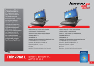 Процессоры Intel® Core™
i5 третьего поколения, до
8 Гб оперативной памяти
DDR3, подлинная Windows
7® Профессиональная.
Качество ThinkPad — ноутбуки
соответствуют военным
стандартам надежности.
Эргономичная клавиатура с
защитой от пролитой жидкости,
                                L430                                                              L530
поддержка конфигураций
с SSD-диском 180 Гб,            Процессор Intel® Core™ i5-3320M третьего поколения                Процессор Intel® Core™ i5-3320M третьего поколения
высокоскоростные интерфейсы
                                Подлинная Windows 7® Профессиональная                             Подлинная Windows 7® Профессиональная
mini-DisplayPort, USB 3.0,
возможность подключения         Дисплей 14” HD или HD+ экран 16:9 с диодной подсветкой            Дисплей 15,6” HD или HD+ экран 16:9 с диодной подсветкой

док-станции, ускоренная         Оперативная память до 8 Гб                                        Оперативная память до 8 Гб
загрузка и подключение к сети   Жесткий диск до 1 Tб                                              Жесткий диск до 1 Tб
с технологиями RapidBoot,
                                Графическая карта: интегрированная Intel® или дискретная NVIDIA   Графическая карта: интегрированная Intel® или дискретная NVIDIA
RapidResume и RapidConnect.     Quadro NVS5400M 1 GB с технологией Optimus                        Quadro NVS5400M 1 GB с технологией Optimus

                                Интерфейсы: WiFi 802.11b/g/n, Bluetooth 4.0, 3G                   Интерфейсы: WiFi 802.11b/g/n, Bluetooth 4.0, 3G

                                Время работы от батареи: до 9,5 часов                             Время работы от батареи: до 9,5 часов

                                Вес: 2,31 кг                                                      Вес: 2,57 кг

                                Веб-камера с улучшенной работой при низком освещении              Веб-камера с улучшенной работой при низком освещении




  ThinkPad L                    Широкий функционал,
                                доступная цена
                                                                                                                                                                    5
 
