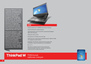 Процессоры Intel® Core™ i7 третье-
    го поколения, профессиональные
    графические карты NVIDIA Quadro
    с возможностью подключения
    до 4 внешних дисплеев, ISV-
    сертификаты CATIA, SolidWorks,
    AutoCAD, Inventor, 3ds Max, Maya,
    Revit, Pro/E, Creo и др., встроенный
    цветовой калибратор Xrite (опция),
    возможность установки двух
    жестких дисков в RAID-массиве          W530
    для ускорения работы или повы-
    шения надежности, аудиосистема с       Процессор Intel® Core™ i7-3920XM Extreme третьего поколения

    поддержкой Dolby Home Theater v4.      Подлинная Windows® 7 Профессиональная

    Повышенная надежность — каркас         Сверхъяркий дисплей 15,6” HD+ или Full HD с улучшенной цветопередачей
                                           (400 нит, 95% Color Gamut)
    жесткости из магниевого сплава,
    клавиатура с защитой от пролитой       Оперативная память до 32 Гб
    жидкости, система активной за-         Жесткий диск до 2 Тб (RAID) или до 256 Гб SSD
    щиты жесткого диска, модульный         Графическая карта: профессиональная NVIDIA® Quadro® 1100M или 2100M,
    отсек оптического привода с            2 ГБ, поддержка технологии Optimus
    возможностью установки до-
                                           Интерфейсы: WiFi, Bluetooth, опциональный 3G, веб-камера 720p,
    полнительного жесткого диска или       HD микрофон и аудио оптимизированы для телеконференций
    аккумулятора, возможность под-
                                           Вес: от 2,7 кг
    ключения док-станции, поддержка
    технологий Intel v-PRO и Anti-Theft.   Micro SSD для ускорения загрузки системы (опционально),
                                           обновленный дизайн клавиатуры с опциональной подсветкой,
                                           встроенный Smartcard-ридер (опционально)




      ThinkPad W                           Мобильные
                                           рабочие станции
8
 