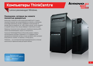 Компьютеры ThinkCentre

Помощники, которым вы можете
полностью довериться
Компьютеры ThinkCentre на базе процессоров Intel® Core™ i7 второго
поколения позволяют вам сконцентрироваться на бизнесе, не беспокоясь
об апгрейде компонентов системы и драйверов по меньшей мере 15
месяцев. Десктоп разработан так, чтобы служить дольше, чем вы ожидаете:
он выделяет меньше тепла, меньше вибрирует и практически не шумит.
Фирменные технологии Lenovo уменьшают потребление энергии до 69%,
помогая вам минимизировать затраты на электричество.
Технологии ThinkVantage® Rescue & Recovery® снижают стоимость
эксплуатационных расходов и зависимость от IT-поддержки путем
упрощения восстановления системы в случае системного сбоя: вы можете
всегда работать спокойно, не тревожась о потере данных.
ThinkCentre — это сочетание блестящей производительности и отличной
экологичности. Идеальный выбор для вашего бизнеса.




                                                                          9
 