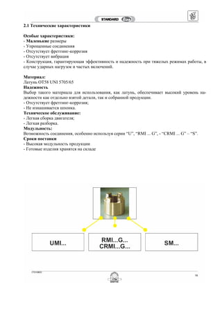 2.1 Технические характеристики
Особые характеристики:
- Маленькие размеры
- Упрощенные соединения
- Отсутствует фреттинг-коррозия
- Отсутствует вибрация
- Конструкция, гарантирующая эффективность и надежность при тяжелых режимах работы, в
случае ударных нагрузок и частых включений.
Материал:
Латунь OT58 UNI 5705/65
Надежность
Выбор такого материала для использования, как латунь, обеспечивает высокий уровень на-
дежности как отдельно взятой детали, так и собранной продукции.
- Отсутствует фреттинг-коррозия;
- Не изнашивается шпонка.
Техническое обслуживание:
- Легкая сборка двигателя;
- Легкая разборка.
Модульность:
Возможность соединения, особенно используя серии “U”, “RMI ... G”, - “CRMI ... G” – “S”.
Сроки поставки
- Высокая модульность продукции
- Готовые изделия хранятся на складе
 