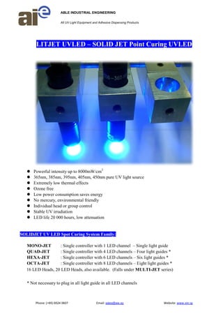 ABLE INDUSTRIAL ENGINEERING
All UV Light Equipment and Adhesive Dispensing Products
Phone: (+65) 6524 0607 Email: sales@aie.sg Website: www.aie.sg
LITJET UVLED – SOLID JET Point Curing UVLED
 Powerful intensity up to 8000mW/cm2
 365nm, 385nm, 395nm, 405nm, 450nm pure UV light source
 Extremely low thermal effects
 Ozone free
 Low power consumption saves energy
 No mercury, environmental friendly
 Individual head or group control
 Stable UV irradiation
 LED life 20 000 hours, low attenuation
SOLIDJET UV LED Spot Curing System Family:
MONO-JET : Single controller with 1 LED channel – Single light guide
QUAD-JET : Single controller with 4 LED channels – Four light guides *
HEXA-JET : Single controller with 6 LED channels – Six light guides *
OCTA-JET : Single controller with 8 LED channels – Eight light guides *
16 LED Heads, 20 LED Heads, also available. (Falls under MULTI-JET series)
* Not necessary to plug in all light guide in all LED channels
 