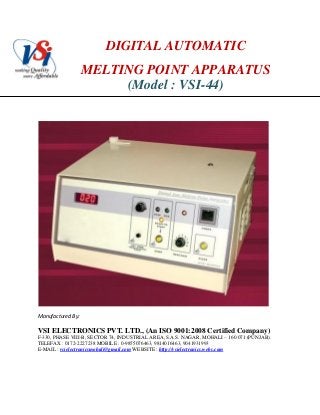 DIGITAL AUTOMATIC
MELTING POINT APPARATUS
(Model : VSI-44)
Manufactured By:
VSI ELECTRONICS PVT. LTD., (An ISO 9001:2008 Certified Company)
F-330, PHASE VIII-B, SECTOR 74, INDUSTRIAL AREA, S.A.S. NAGAR, MOHALI – 160 071 (PUNJAB).
TELEFAX : 0172-2227238 MOBILE : 0-9855076463, 9814016463, 9041931993
E-MAIL : vsielectronicsmohali@gmail.com WEBSITE : http://vsielectronics.webs.com
 