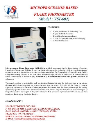 MICROPROCESSOR BASED
FLAME PHOTOMETER
(Model : VSI-602)
FEATURES :
 Useful for Medical & Laboratory Use
 Highly Stable & Accurate
 Direct Results in ppm and meq
 5 Digit 7-Segment bright red LED Display
 3-Point Calibration
Microprocessor Flame Photometer (VSI-602) is an ideal instrument for the determination of sodium,
Potassium, Calcium and Lithium. It uses the latest microcontroller technology and advanced engineering
techniques so as to give enhanced accuracy and reproducibility. The System has 3-Point calibration facility
using curve fitting software. It has soft touch membrane keys for ease of operations. It comes with two
filters Sodium (Na) & Potassium (K). Calcium (Ca) & Lithium (Li) Filters are optional available at
extra cost.
The sample solution is aspirated through an atomizer. Sample, Air and the fuel are mixed in the mixing
chamber which is then sprayed as a very fine mist into the flame. The color of the flame is changed
depending upon the concentration of elements present. Radiations from the flame pass through the sensing
system and specific narrow band interference filter which permits only the characteristic radiation to pass to
the photo-detector. The output of the photo-detector is then processed by the microcontroller and the final
results are displayed on the digital display.
Manufactured By :
VSI ELECTRONICS PVT. LTD.,
F-330, PHASE VIII-B, SECTOR 74, INDUSTRIAL AREA,
S.A.S. NAGAR, MOHALI – 160 071 (PUNJAB), INDIA.
TELEFAX : +91-172-2227238
MOBILE : +91-9855076463, 9814016463, 9041931993
E-MAIL : vsielectronicsmohali@gmail.com
 