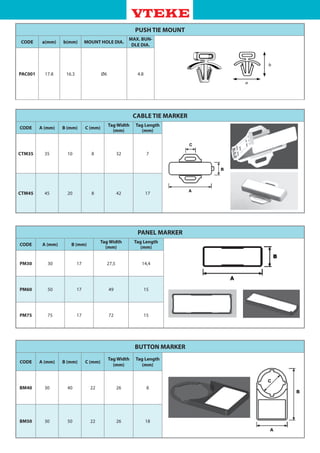 PANEL MARKER
CODE A (mm) B (mm)
Tag Width
(mm)
Tag Length
(mm)
PM30 30 17 27,5 14,4
PM60 50 17 49 15
PM75 75 17 72 15
PUSH TIE MOUNT
CODE a(mm) b(mm) MOUNT HOLE DIA.
MAX. BUN-
DLE DIA.
PAC001 17.8 16.3 Ø6 4.8
CABLE TIE MARKER
CODE A (mm) B (mm) C (mm)
Tag Width
(mm)
Tag Length
(mm)
CTM35 35 10 8 32 7
CTM45 45 20 8 42 17
BUTTON MARKER
CODE A (mm) B (mm) C (mm)
Tag Width
(mm)
Tag Length
(mm)
BM40 30 40 22 26 8
BM50 30 50 22 26 18
 