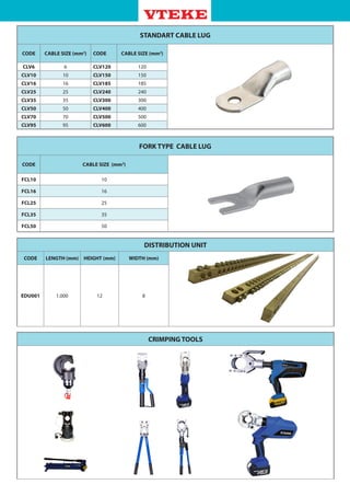 STANDART CABLE LUG
CODE CABLE SIZE (mm2
) CODE CABLE SIZE (mm2
)
CLV6 6 CLV120 120
CLV10 10 CLV150 150
CLV16 16 CLV185 185
CLV25 25 CLV240 240
CLV35 35 CLV300 300
CLV50 50 CLV400 400
CLV70 70 CLV500 500
CLV95 95 CLV600 600
FORK TYPE CABLE LUG
CODE CABLE SIZE (mm2
)
FCL10 10
FCL16 16
FCL25 25
FCL35 35
FCL50 50
DISTRIBUTION UNIT
CODE LENGTH (mm) HEIGHT (mm) WIDTH (mm)
EDU001 1.000 12 8
CRIMPING TOOLS
 