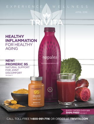 CALL TOLL-FREE 1-800-991-7116 OR ORDER AT TRIVITA.COM
NEW!
PROMERIC 95
NATURAL SUPPORT
FOR JOINT
DISCOMFORT
see page 9
APRIL 2016
E X P E R I E N C E W E L L N E S S
HEALTHY
INFLAMMATION
FOR HEALTHY
AGING
EVERY ORDER OVER $89
SHIPS FREE! see page 3
 