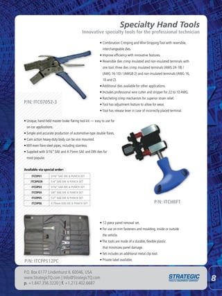 Specialty Hand Tools
                                              Innovative specialty tools for the professional technician

                                                        • Combination Crimping and Wire Stripping Tool with reversible,
                                                          interchangeable dies.
                                                        • Improve efficiency with innovative features.
                                                        • Reversible dies crimp insulated and non-insulated terminals with
                                                          one tool: three dies crimp insulated terminals (AWG 24-18) /
                                                          (AWG 16-10) / (AWG8-2) and non-insulated terminals (AWG 16,
                                                          10 and 2).
                                                        • Additional dies available for other applications.
                                                        • Includes professional wire cutter and stripper for 22 to 10 AWG.
                                                        • Ratcheting crimp mechanism for superior strain relief.
P/N: ITC07052-3                                         • Tool has adjustment feature to allow for wear.
                                                        • Tool has release lever in case of incorrectly placed terminal.

• Unique, hand-held master brake flaring tool kit — easy to use for
  on-car applications.
• Simple and accurate production of automotive-type double flares.
• Cam action heavy-duty body can be vice mounted.
• Will even flare steel pipes, including stainless.
• Supplied with 3/16” SAE and 4.75mm SAE and DIN dies for
  most popular.


Available via special order:
      ITCDP01        3/16” SAE DIE & PUNCH SET
     ITCDP02R        1/4” SAE DIE & PUNCH SET
      ITCDP03        5/16” SAE DIE & PUNCH SET
      ITCDP04        3/8” SAE DIE & PUNCH SET
      ITCDP05        1/2” SAE DIE & PUNCH SET
      ITCDP06        4.75mm DIN DIE & PUNCH SET                                                   P/N: ITCHBFT



                                                        • 12-piece panel removal set.
                                                        • For use on trim fasteners and moulding, inside or outside
                                                          the vehicle.
                                                        • The tools are made of a durable, flexible plastic
                                                          that minimizes panel damage.
                                                        • Set includes an additional metal clip tool.

P/N: ITCPPS12PC                                         • Private label available.


P.O. Box 6177 Lindenhurst IL 60046, USA
www.StrategicTQ.com | Info@StrategicTQ.com
p. +1.847.356.3220 | f. +1.213.402.6687
                                                                                                                             8
 