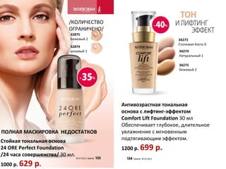 /КОЛИЧЕСТВО
                          ОГРАНИЧЕНО/
                           32875
                           Бежевый 2                         34273
                                                             Слоновая Кость 0
                           32874
                           розовый 1                         34274
                                                             Натуральный 1

                                                             34275
                                                             Бежевый 2




                                        Антивозрастная тональная
                                        основа с лифтинг-эффектом
                                        Comfort Lift Foundation 30 мл
                                        Обеспечивает глубокое, длительное
ПОЛНАЯ МАСКИРОВКА НЕДОСТАТКОВ           увлажнение с мгновенным
Стойкая тональная основа                подтягивающим эффектом.
24 ORE Perfect Foundation               1200 р. 699   р.
/24 часа совершенства/ 30 мл.
1000 р. 629   р.
 