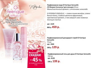 Парфюмерная вода O Feerique Sensuelle
/О Феерик Сенсуэль/ для женщин 50 мл
Мягкий восточный аромат с оттенками шоколада

O FEERIQUE SENSUELLE — словно тихая мелодия, словно
белый танец. Сладкий цветочно-фруктовый,
чувственный аромат, о чем говорит само название.
Эссенция счастья.

арт. 3129
800 р.   459 р.


Парфюмированный дезодорант-спрей O Feerique
Sensuelle
75 мл
арт. 3504
200 р.   129 р.

Парфюмированный гель для душа O Feerique Sensuelle
150 мл
арт. 8120
230 р.   139 p.
 