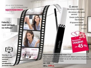 Faberlic –
твой настрой
на победу!




Смотрите на        Удлиняющая тушь «Своя игра» 9 мл
центральных        Тушь создает не только оптический эффeкт длинных ресниц,
каналах            но и механически удлиняет их за счет кисточки и специального
серию              полимерного состава туши.
рекламных          арт. 5500
роликов Faberlic   280 р. 149   р.
 