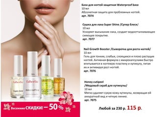 База для ногтей защитная Waterproof base
10 мл
Абсолютная защита для проблемных ногтей.
арт. 7074

Сушка для лака Super Shine /Супер блеск/
10 мл
Ускоряет высыхание лака, создает водоотталкивающее
сияющее покрытие.
арт. 7077


 Nail Growth Booster /Сыворотка для роста ногтей/
 10 мл
 Гель для тонких, слабых, слоящихся и плохо растущих
 ногтей. Активная формула с микрокапсулами быстро
 впитывается в ногтевую пластину и кутикулу, питая
 их и активируя рост ногтей.
 арт. 7076


 Honey cutipeel
 /Медовый скраб для кутикулы/
 10 мл
 Мягко удаляет сухую кожу кутикулы, возвращая ей
 аккуратный вид и четкую линию.
 арт. 7075

           Любой за 230 р. 115         р.
 
